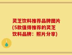 灵芝饮料推荐品牌图片(5款值得推荐的灵芝饮料品牌：照片分享)