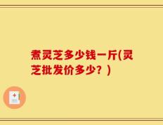 煮灵芝多少钱一斤(灵芝批发价多少？)