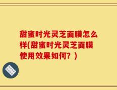 甜蜜时光灵芝面膜怎么样(甜蜜时光灵芝面膜使用效果如何？)