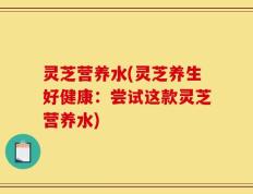 灵芝营养水(灵芝养生好健康：尝试这款灵芝营养水)