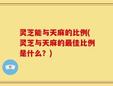 灵芝能与天麻的比例(灵芝与天麻的最佳比例是什么？)