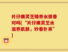 片仔癀灵芝臻养水很香对吗(“片仔癀灵芝水滋养肌肤，妙香扑鼻”)
