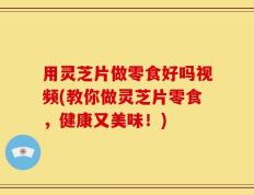 用灵芝片做零食好吗视频(教你做灵芝片零食，健康又美味！)