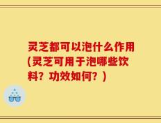 灵芝都可以泡什么作用(灵芝可用于泡哪些饮料？功效如何？)