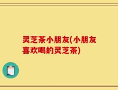 灵芝茶小朋友(小朋友喜欢喝的灵芝茶)
