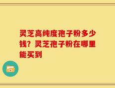 灵芝高纯度孢子粉多少钱？灵芝孢子粉在哪里能买到