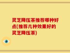 灵芝降压茶推荐哪种好点(推荐几种效果好的灵芝降压茶)