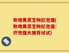 熟地黄灵芝枸杞泡酒(熟地黄灵芝枸杞泡酒：疗效强大推荐试试)