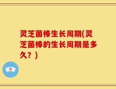 灵芝菌棒生长周期(灵芝菌棒的生长周期是多久？)