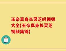 玉帝真身长灵芝吗视频大全(玉帝真身长灵芝视频集锦)