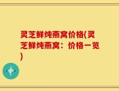 灵芝鲜炖燕窝价格(灵芝鲜炖燕窝：价格一览)