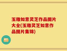 玉雕如意灵芝作品图片大全(玉雕灵芝如意作品图片集锦)