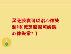 灵芝胶囊可以治心律失调吗(灵芝胶囊可缓解心律失常？)