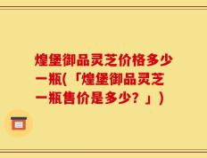 煌堡御品灵芝价格多少一瓶(「煌堡御品灵芝一瓶售价是多少？」)