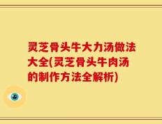 灵芝骨头牛大力汤做法大全(灵芝骨头牛肉汤的制作方法全解析)