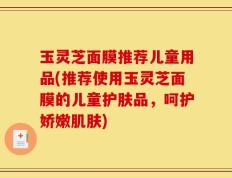 玉灵芝面膜推荐儿童用品(推荐使用玉灵芝面膜的儿童护肤品，呵护娇嫩肌肤)