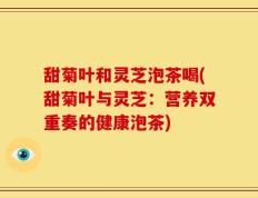 甜菊叶和灵芝泡茶喝(甜菊叶与灵芝：营养双重奏的健康泡茶)
