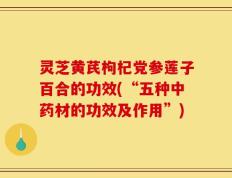 灵芝黄芪枸杞党参莲子百合的功效(“五种中药材的功效及作用”)