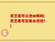 灵芝茸可以泡水喝吗(灵芝茸可否用水泡泡？)