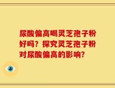 尿酸偏高喝灵芝孢子粉好吗？探究灵芝孢子粉对尿酸偏高的影响？