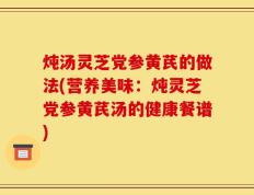 炖汤灵芝党参黄芪的做法(营养美味：炖灵芝党参黄芪汤的健康餐谱)