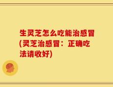 生灵芝怎么吃能治感冒(灵芝治感冒：正确吃法请收好)