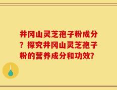 井冈山灵芝孢子粉成分？探究井冈山灵芝孢子粉的营养成分和功效？