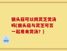 猴头菇可以同灵芝煲汤吗(猴头菇与灵芝可否一起用来煲汤？)