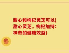 甜心和枸杞灵芝可以(甜心灵芝，枸杞加持：神奇的健康效益)
