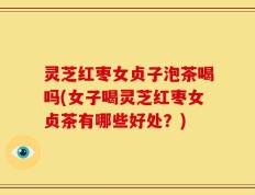 灵芝红枣女贞子泡茶喝吗(女子喝灵芝红枣女贞茶有哪些好处？)