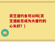 灵芝酒钓鱼可以吗(灵芝酒能否成为大垂钓的心头好？)