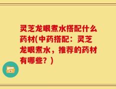 灵芝龙眼煮水搭配什么药材(中药搭配：灵芝龙眼煮水，推荐的药材有哪些？)