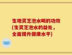 生地灵芝泡水喝的功效(生灵芝泡水的益处，全面提升健康水平)