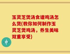 玉灵芝煲汤食谱鸡汤怎么煲(教你如何制作玉灵芝煲鸡汤，养生美味双重享受)
