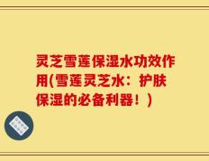 灵芝雪莲保湿水功效作用(雪莲灵芝水：护肤保湿的必备利器！)