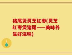 猪尾煲灵芝红枣(灵芝红枣煲猪尾——美味养生好滋味)
