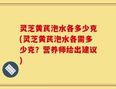 灵芝黄芪泡水各多少克(灵芝黄芪泡水各需多少克？营养师给出建议)