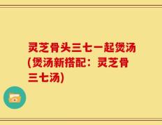 灵芝骨头三七一起煲汤(煲汤新搭配：灵芝骨三七汤)
