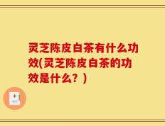灵芝陈皮白茶有什么功效(灵芝陈皮白茶的功效是什么？)