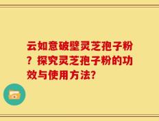 云如意破壁灵芝孢子粉？探究灵芝孢子粉的功效与使用方法？