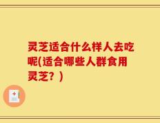 灵芝适合什么样人去吃呢(适合哪些人群食用灵芝？)