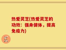热爱灵芝(热爱灵芝的功效：强身健体，提高免疫力)