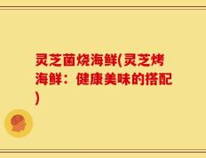 灵芝菌烧海鲜(灵芝烤海鲜：健康美味的搭配)