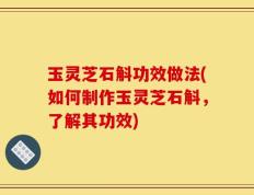 玉灵芝石斛功效做法(如何制作玉灵芝石斛，了解其功效)