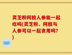 灵芝粉阿胶人参能一起吃吗(灵芝粉、阿胶与人参可以一起食用吗？)