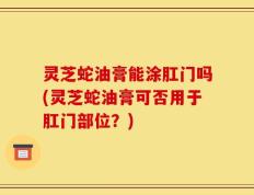 灵芝蛇油膏能涂肛门吗(灵芝蛇油膏可否用于肛门部位？)