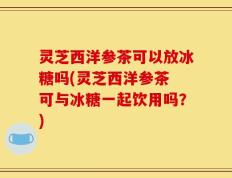 灵芝西洋参茶可以放冰糖吗(灵芝西洋参茶 可与冰糖一起饮用吗？)