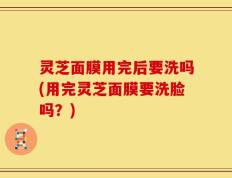 灵芝面膜用完后要洗吗(用完灵芝面膜要洗脸吗？)