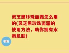 灵芝黑珍珠面霜怎么用的(灵芝黑珍珠面霜的使用方法，助你拥有水嫩肌肤)