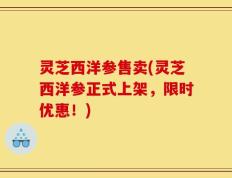 灵芝西洋参售卖(灵芝西洋参正式上架，限时优惠！)